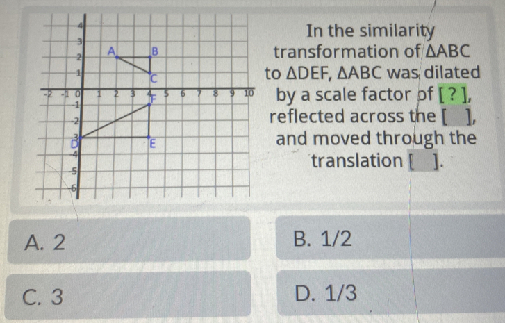 In the similarity
transformation of △ ABC
to △ DEF, △ ABC was dilated
by a scale factor pf [ . L
reflected across the [ ],
and moved through the
translation [__].
A. 2 B. 1/2
C. 3 D. 1/3