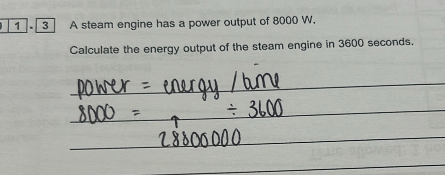 1 . [ 3 ] A steam engine has a power output of 8000 W. 
Calculate the energy output of the steam engine in 3600 seconds.