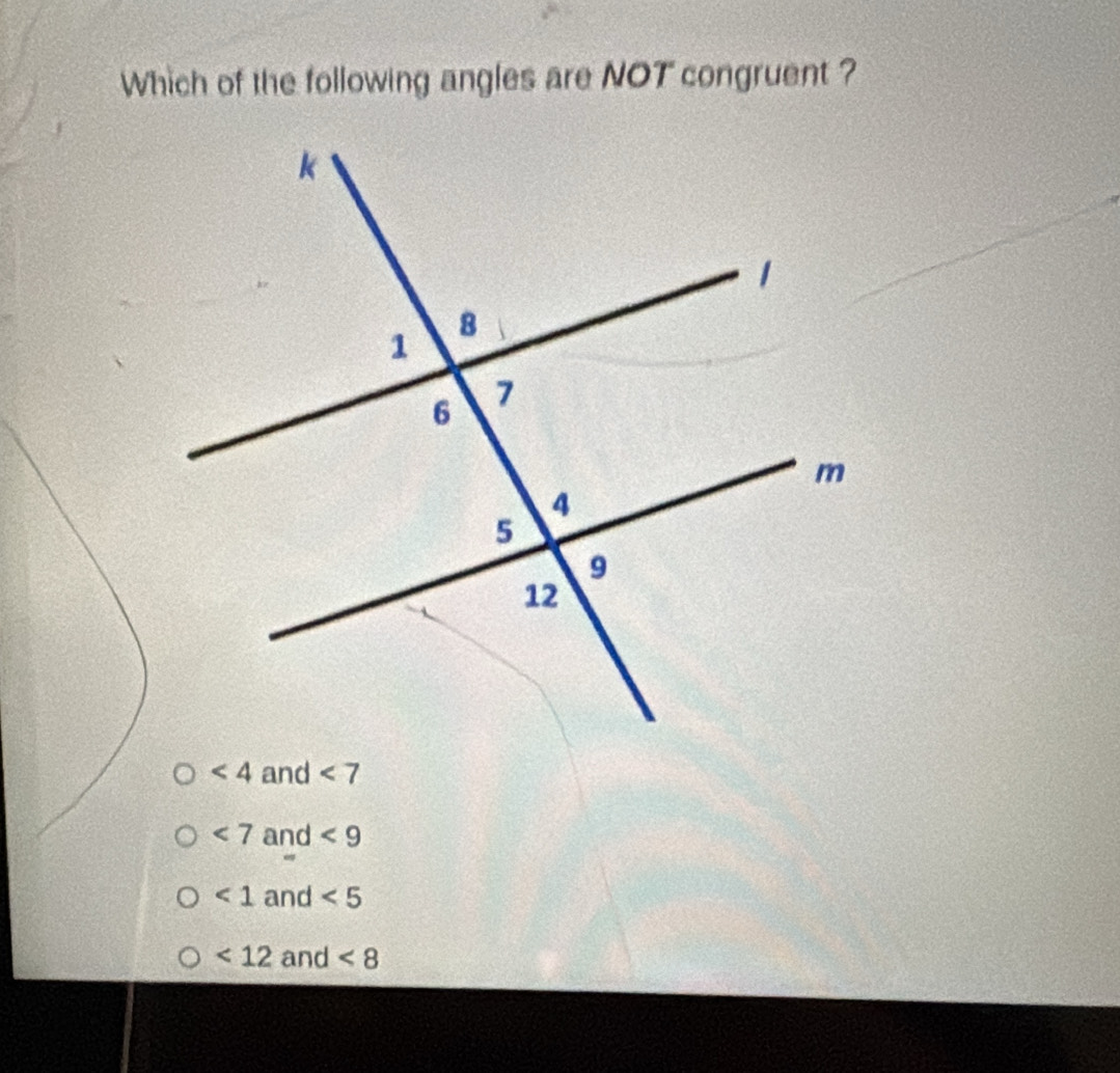 Which of the following angles are NOT congruent ?
<4</tex> and <7</tex>
<7</tex> and <9</tex>
<1</tex> and <5</tex>
<12</tex> and <8</tex>