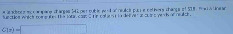 A landscaping company charges $42 per cubic yard of mulch plus a delivery charge of $28. Find a linear 
function which computes the total cost C (in dollars) to deliver x cubic yards of mulch.
C(x)=□