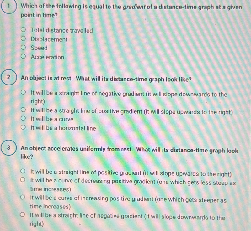 1 ) Which of the following is equal to the gradient of a distance-time graph at a given
point in time?
Total distance travelled
Displacement
Speed
Acceleration
2 ) An object is at rest. What will its distance-time graph look like?
It will be a straight line of negative gradient (it will slope downwards to the
right)
It will be a straight line of positive gradient (it will slope upwards to the right)
It will be a curve
It will be a horizontal line
3 ) An object accelerates uniformly from rest. What will its distance-time graph look
like?
It will be a straight line of positive gradient (it will slope upwards to the right)
It will be a curve of decreasing positive gradient (one which gets less steep as
time increases)
It will be a curve of increasing positive gradient (one which gets steeper as
time increases)
It will be a straight line of negative gradient (it will slope downwards to the
right)