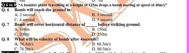 to 8. “A bomber plane travelling at a height of 125m drops a bomb moving at speed of 40m/s ”
Q. 6 Bomb will reach the ground in:
A. 2 second B. 3 second
C. 4 second D. 5 second
Q. 7 Bomb will cover horizontal distance of_ before striking ground.
A. 100m B. 150m
C. 200m D. 250m
Q. 8 What will be velocity of bomb after 4seconds?
A. 56.4m/s B. 66.5m/s
C. 76.5m/s D. 86.5m/s