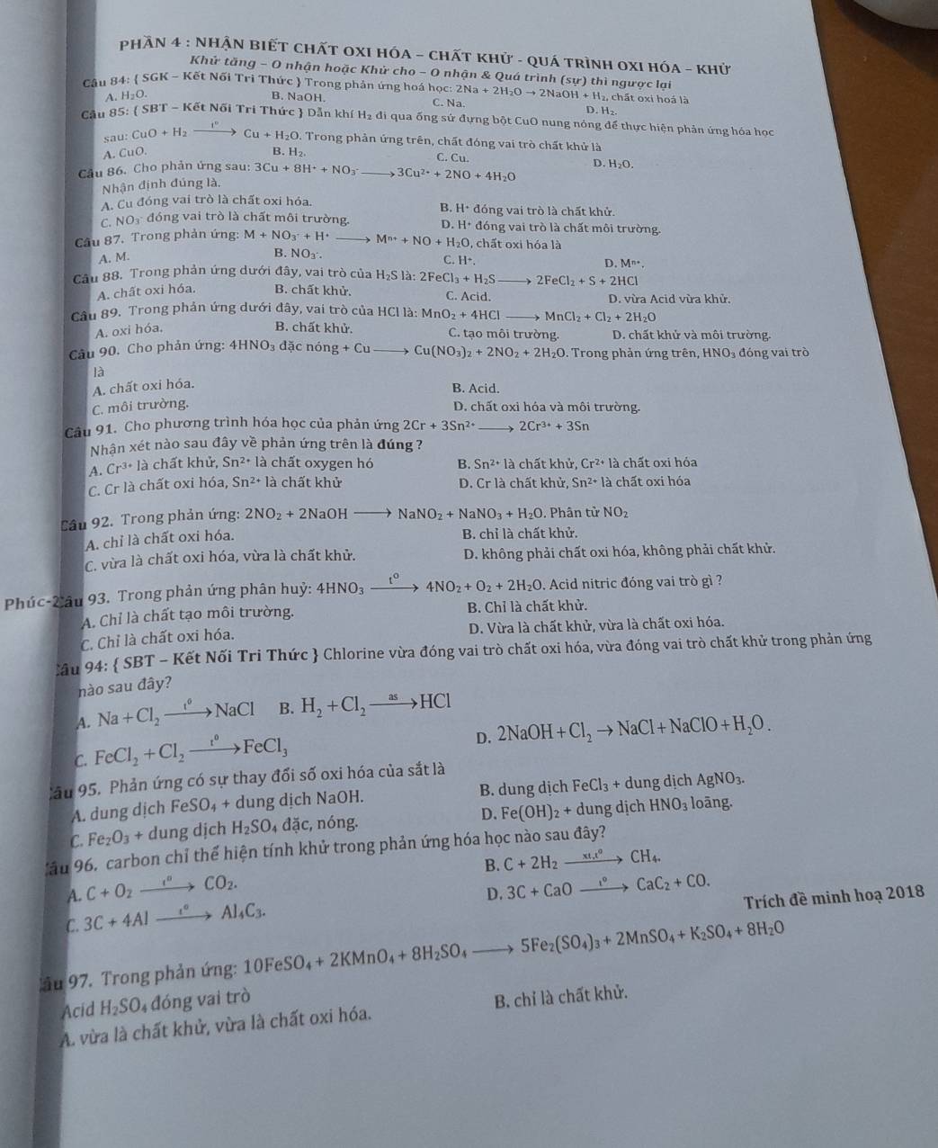 PhầN 4 : NHẬN BIẾT CHấT OXI HÓA - CHấT khử - qUá tRìnH OXI HóA - Khử
Khử tăng a-0 0 nhận hoặc Khử cho - O nhận & Quá trình (sự) thì ngược lại
Câu 84:  SGK - Kết Nối Tri Thức  Trong phản ứng hoá học: 2Na+2H_2Oto 2NaOH+H_2, , chất oxi hoá là
A. H_2O. B. NaOH.
C. Na
D. H₂
Cầu 85: ( SBT-Kct Nối Tri Thức  Dẫn khí H₂ đi qua ống sứ đựng bột CuO nung nóng để thực hiện phản ứng hóa học
sau :CuO+H_2to Cu+H_2O 0. Trong phản ứng trên, chất đóng vai trò chất khử là
A. CuO. B. H_2. C. Cu.
Cầu 86. Cho phản ứng sau: 3Cu+8H^++NO_3^- to 3Cu^(2+)+2NO+4H_2O D. H_2O.
Nhận định đúng là,
B. H· d
A. Cu đóng vai trò là chất oxi hóa. lóng vai trò là chất khử.
C. NO₃ đóng vai trò là chất môi trường. D H^+ đóng vai trò là chất môi trường.
Câu 87. Trong phản ứng: M+NO_3^(-+H^+) M^(n+)+NO+H_2O , chất oxi hóa là
A. M.
B. NOy. C. H^+
D. M^(n+).
Câu 88. Trong phản ứng dưới đây, vai trò của 1 H_2S1 à: 2FeCl_3+H_2S _  to 2FeCl_2+S+2HCl
A. chất oxi hóa. B. chất khử. C. Acid. D. vừa Acid vừa khử.
Câu 89. Trong phản ứng dưới da y, vai trò của HCl là: MnO_2+4HCl MnCl_2+Cl_2+2H_2O
A. oxi hóa, B. chất khử. C. tạo môi trường. D. chất khử và môi trường.
Câu 90. Cho phản ứng: 4HNO_3d xcnong+Cuto Cu(NO_3)_2+2NO_2+2H_2O. Trong phản ứng trên, HNO₃ đóng vai trò
là
A. chất oxi hóa.
B. Acid.
C. môi trường. D. chất oxi hóa và môi trường.
Câu 91. Cho phương trình hóa học của phản ứng 2Cr+3Sn^(2+) 2Cr^(3+)+3Sn
Nhận xét nào sau đây về phản ứng trên là đúng ?
A. Cr^(3+)l_c^(3 chất khử, Sn^2+)la chất oxygen hó B. Sn^(2+)la chất khử, Cr^(2+)la chất oxi hỏa
C. Cr là chất oxi hóa, Sn^(2+) là chất khử D. Cr1 là chất khử, Sn^(2+) là chất oxi hóa
Câu 92. Trong phản ứng: 2NO_2+2NaOH to NaNO_2+NaNO_3+H_2O. Phân tử NO₂
A. chỉ là chất oxi hóa.
B. chỉ là chất khử.
C. vừa là chất oxi hóa, vừa là chất khử.  D. không phải chất oxi hóa, không phải chất khử.
Phúc-Xâu 93. Trong phản ứng phân huỷ: 4HNO_3xrightarrow t^04NO_2+O_2+2H_2O. Acid nitric đóng vai trò gì ?
A. Chỉ là chất tạo môi trường. B. Chỉ là chất khử.
C. Chỉ là chất oxi hóa. D. Vừa là chất khử, vừa là chất oxi hóa.
Cầu 94:  SBT - Kết Nối Tri Thức  Chlorine vừa đóng vai trò chất oxi hóa, vừa đóng vai trò chất khử trong phản ứng
nào sau đây?
A. Na+Cl_2to xrightarrow ito NaCl B. H_2+Cl_2to HCl
C. FeCl_2+Cl_2xrightarrow r°FeCl_3
D. 2NaOH+Cl_2to NaCl+NaClO+H_2O.
lầu 95. Phản ứng có sự thay đổi số oxi hóa của sắt là
A. dung dịch FeSO_4+ dung dịch NaOH. B. dung dịch FeCl_3+dungdic AgNO_3.
D. Fe(OH)_2+ dungdic h HNO_3 loāng.
C. Fe_2O_3+dung dịch H_2SO_4 _4doverline ac :, nóng.
ău 96, carbon chỉ thế hiện tính khử trong phản ứng hóa học nào sau đây?
B. C+2H_2xrightarrow (xt_1)^oCH_4.
A. C+O_2xrightarrow I^nCO_2. 3C+CaOto Ca°CaC_2+CO.
D.
C. 3C+4Alxrightarrow i°Al_4C_3.
Trích đề minh hoạ 2018
ầu 97. Trong phản ứng: 10FeSO_4+2KMnO_4+8H_2SO_4to 5Fe_2(SO_4)_3+2MnSO_4+K_2SO_4+8H_2O
Acid H_2SO 4 đóng vai trò
A. vừa là chất khử, vừa là chất oxi hóa. B. chỉ là chất khử.