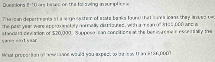 are based on the following assumptions: 
The loan departments of a large system of state banks found that home loans they issued ove 
the past year were approximately normally distributed, with a mean of $100,000 and a 
standard deviation of $20,000. Suppose loan conditions at the banks remain essentially the 
same next year. 
What proportion of new loans would you expect to be less than $136,000?