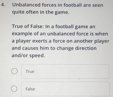 Unbalanced forces in football are seen
quite often in the game.
True of False: In a football game an
example of an unbalanced force is when
a player exerts a force on another player
and causes him to change direction
and/or speed.
True
False