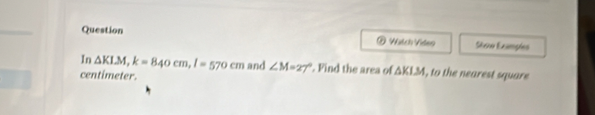 Wätch Vídeo San Enges 
In △ KLM, k=840cm, l=570cm and ∠ M=27°. Find the area of △ KLM , to the nearest square
centimeter.