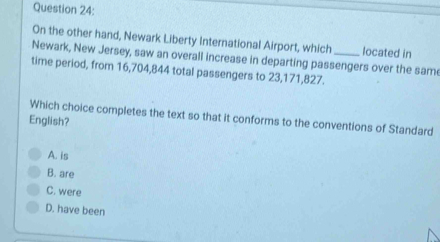 On the other hand, Newark Liberty International Airport, which located in
Newark, New Jersey, saw an overall increase in departing passengers over the same
time period, from 16,704,844 total passengers to 23,171,827.
Which choice completes the text so that it conforms to the conventions of Standard
English?
A. is
B. are
C. were
D. have been