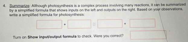 Summarize: Although photosynthesis is a complex process involving many reactions, it can be summarized 
by a simplified formula that shows inputs on the left and outputs on the right. Based on your observations, 
write a simplified formula for photosynthesis:
□ +□ □ □ +□
Turn on Show input/output formula to check. Were you correct? □