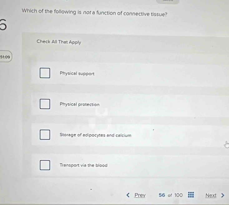 Which of the following is not a function of connective tissue?
Check All That Apply
51:09
Physical support
Physical protection
Storage of adipocytes and calcium
Transport via the blood
Prev 56 of 100 Next