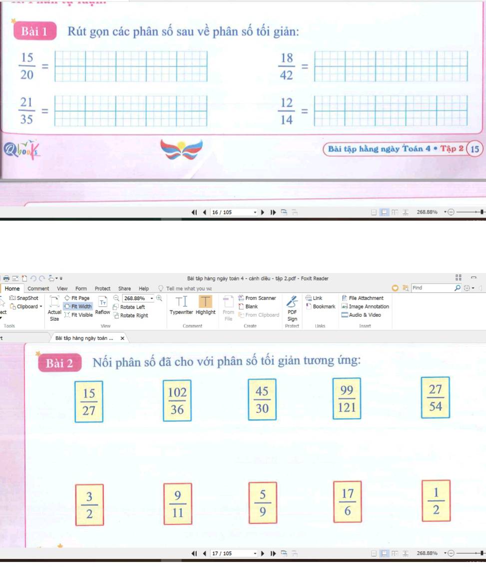 Rút gọn các phân số sau về phân số tối giản:
 15/20 =  □ /□  
 18/42 = □ □ □ □ □ □ /□ □ □ □ □  
 21/35 = □ □ □ /□ □ □ □   ++ 
□ 
 12/14 =frac □ =
268.88%
ロ○○ ; Bài tập hàng ngày toán 4 - cảnh diều - tập 2.pdf - Foxit Reader
Home Comment View Form Protect Share Help Tell me what you w Find
== SnapShot Fit Page 268.88% From Scanner Link File Attachment
Clipboard Fit Width Tt Rotate Left Blank Bookmark Image Annotation
act Actual Fit Visible Reflow Rotate Right Typewriter Highlight From Clipboard PDF Audio & Video

Size Sign
Tools View Comment Create Protert l inks Insert
. Bài tập hàng ngày toán .
Bài 2 Nối phân số đã cho với phân số tối giản tương ứng:
 15/27 
 102/36 
 45/30 
 99/121 
 27/54 
 3/2 
 9/11 
 5/9 
 17/6 
 1/2 
17 / 105 268.88%