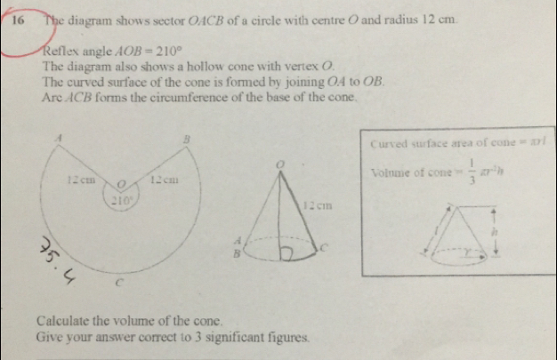 The diagram shows sector OACB of a circle with centre O and radius 12 cm.
Reflex angle AOB=210°
The diagram also shows a hollow cone with vertex O
The curved surface of the cone is formed by joining O.4 to OB.
Arc ACB forms the circumference of the base of the cone
Curved surface area of cone =anl
Volume of cone = 1/3 π r^2h

Calculate the volume of the cone.
Give your answer correct to 3 significant figures.