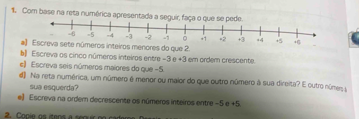 Com base na reta numérica apresentada a seguir,
+6
ae números inteiros menores do que 2. 
b) Escreva os cinco números inteiros entre -3 e +3 em ordem crescente. 
c) Escreva seis números maiores do que −5. 
d) Na reta numérica, um número é menor ou maior do que outro número à sua direita? E outro número a 
sua esquerda? 
e) Escreva na ordem decrescente os números inteiros entre −5 e +5.