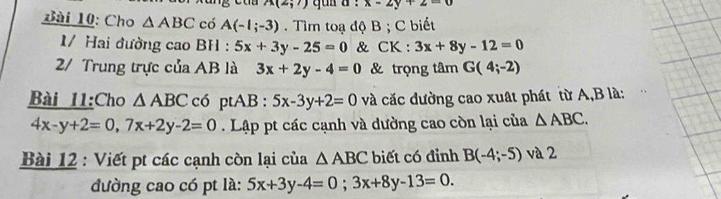 A(2;7) x-2y+2=0
ài 10: Cho △ ABC có A(-1;-3) Tìm toạ độ B; C biết 
1/ Hai đường cao BH : 5x+3y-25=0 & CK : 3x+8y-12=0
2/ Trung trực của AB là 3x+2y-4=0 & trọng tâm G(4;-2)
Bài 11:Cho △ ABC có ptAB : 5x-3y+2=0 và cắc dường cao xuất phát từ A, B là:
4x-y+2=0, 7x+2y-2=0. Lập pt các cạnh và dường cao còn lại của △ ABC. 
Bài 12 : Viết pt các cạnh còn lại của △ ABC biết có đỉnh B(-4;-5) và 2 
đường cao có pt là: 5x+3y-4=0; 3x+8y-13=0.