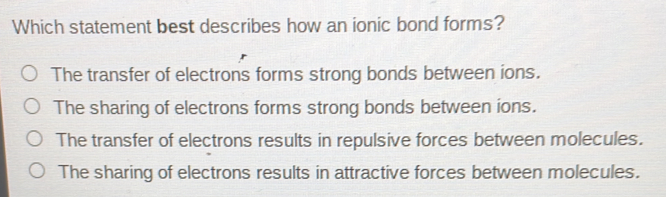 Which statement best describes how an ionic bond forms?
The transfer of electrons forms strong bonds between ions.
The sharing of electrons forms strong bonds between ions.
The transfer of electrons results in repulsive forces between molecules.
The sharing of electrons results in attractive forces between molecules.