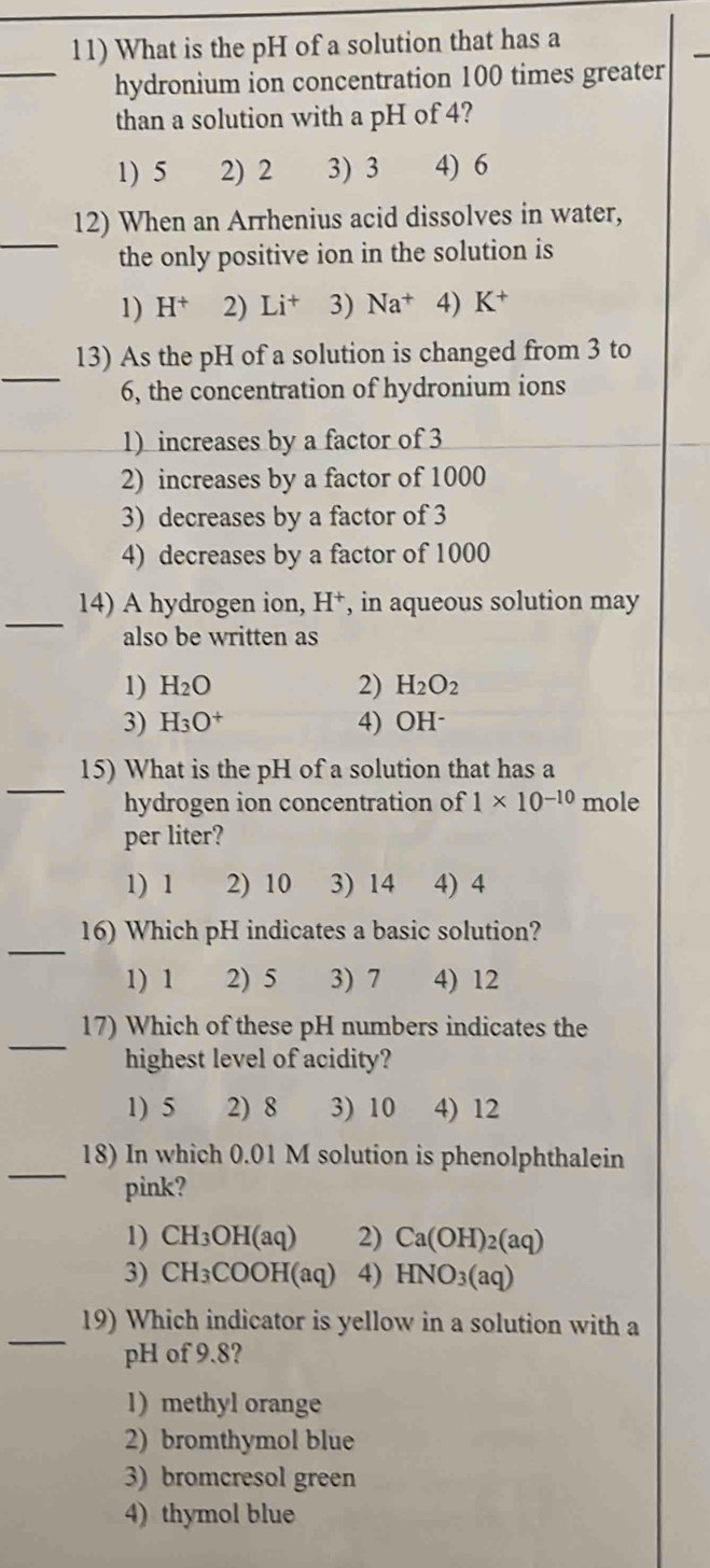 What is the pH of a solution that has a
_hydronium ion concentration 100 times greater
than a solution with a pH of 4?
1) 5 2) 2 3) 3 4) 6
_
12) When an Arrhenius acid dissolves in water,
the only positive ion in the solution is
1) H^+ 2) Li^+ 3) Na^+ 4) K^+
_
13) As the pH of a solution is changed from 3 to
6, the concentration of hydronium ions
1) increases by a factor of 3
2) increases by a factor of 1000
3) decreases by a factor of 3
4) decreases by a factor of 1000
_
14) A hydrogen ion, H^+ , in aqueous solution may
also be written as
1) H_2O 2) H_2O_2
3) H_3O^+ 4) OH ·
_
15) What is the pH of a solution that has a
hydrogen ion concentration of 1* 10^(-10) mole
per liter?
1) 1 2) 10 3) 14 4) 4
_
16) Which pH indicates a basic solution?
1) 1 2) 5 3) 7 4) 12
_
17) Which of these pH numbers indicates the
highest level of acidity?
1) 5 2) 8 3) 10 4) 12
_
18) In which 0.01 M solution is phenolphthalein
pink?
1) CH_3OH(aq) 2) Ca(OH)_2(aq)
3) CH_3COOH(aq) 4) HNO_3(aq)
_
19) Which indicator is yellow in a solution with a
pH of 9.8?
1) methyl orange
2) bromthymol blue
3) bromcresol green
4) thymol blue