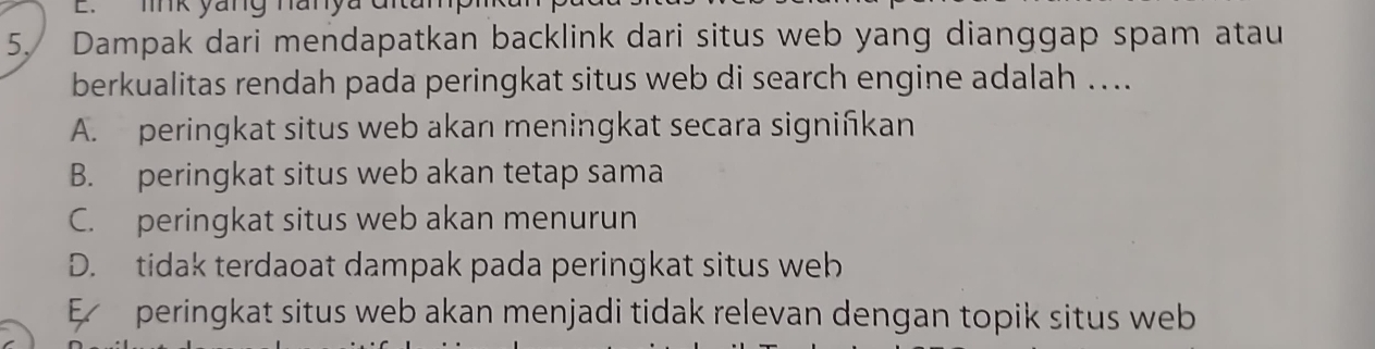 link yang hanyac
5. Dampak dari mendapatkan backlink dari situs web yang dianggap spam atau
berkualitas rendah pada peringkat situs web di search engine adalah ....
A. peringkat situs web akan meningkat secara signiñkan
B. peringkat situs web akan tetap sama
C. peringkat situs web akan menurun
D. tidak terdaoat dampak pada peringkat situs web
E peringkat situs web akan menjadi tidak relevan dengan topik situs web