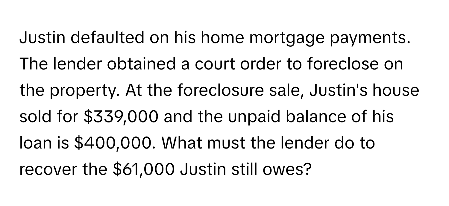 Justin defaulted on his home mortgage payments. The lender obtained a court order to foreclose on the property. At the foreclosure sale, Justin's house sold for $339,000 and the unpaid balance of his loan is $400,000. What must the lender do to recover the $61,000 Justin still owes?