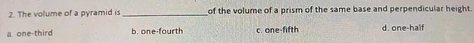 The volume of a pyramid is _of the volume of a prism of the same base and perpendicular height.
a one-third b. one-fourth c. one-fifth d. one-half