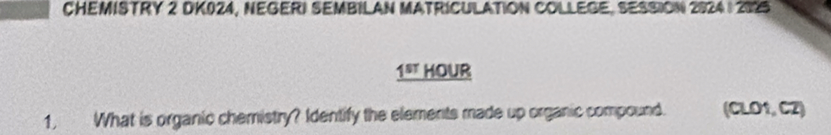 CHEMISTRY 2 DK024, NEGERI SEMBILAN MATRICULATION COLLEGE, SESSION 2924 | 2095 
_ 1^(st) HOUr 
1, What is organic chemistry? Identify the elements made up organic compound. (CLO1, CZ)