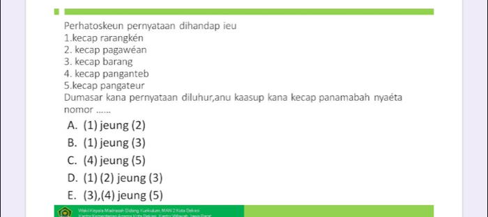 Perhatoskeun pernyataan dihandap ieu
1.kecap rarangkén
2. kecap pagawéan
3. kecap barang
4. kecap panganteb
5.kecap pangateur
Dumasar kana pernyataan diluhur,anu kaasup kana kecap panamabah nyaéta
nomor ......
A. (1) jeung (2)
B. (1) jeung (3)
C. (4) jeung (5)
D. (1) (2) jeung (3)
E. (3),(4) jeung (5)
Waki Kepala Madrasah Eidang Kunkulum, MAN 2 Keta Bekasi
Kantnz Kenentenan Amama Künta Rekas Kaetnz Wiawah Jawa Rarar