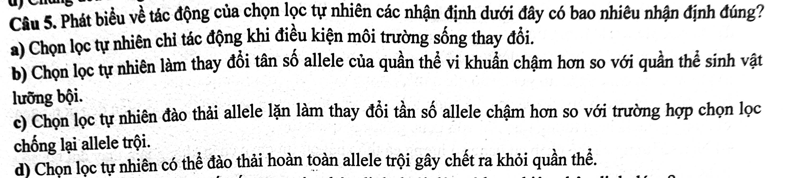 Phát biểu về tác động của chọn lọc tự nhiên các nhận định dưới đây có bao nhiêu nhận định đúng?
a) Chọn lọc tự nhiên chỉ tác động khi điều kiện môi trường sống thay đổi.
b) Chọn lọc tự nhiên làm thay đổi tân số allele của quần thể vi khuẩn chậm hơn so với quần thể sinh vật
lưỡng bội.
c) Chọn lọc tự nhiên đào thải allele lặn làm thay đổi tần số allele chậm hơn so với trường hợp chọn lọc
chống lại allele trội.
d) Chọn lọc tự nhiên có thể đào thải hoàn toàn allele trội gây chết ra khỏi quần thể.