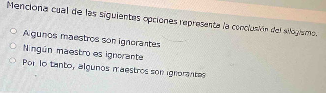 Menciona cual de las siguientes opciones representa la conclusión del silogismo.
Algunos maestros son ignorantes
Ningún maestro es ignorante
Por lo tanto, algunos maestros son ignorantes