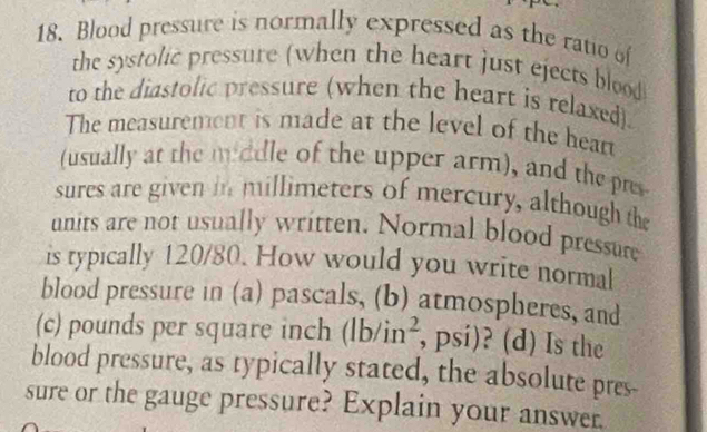 Blood pressure is normally expressed as the ratio of 
the systolic pressure (when the heart just ejects blood 
to the diastolic pressure (when the heart is relaxed) 
The measurement is made at the level of the hear 
(usually at the middle of the upper arm), and the pres 
sures are given in millimeters of mercury, although the 
units are not usually written. Normal blood pressure 
is typically 120/80. How would you write normal 
blood pressure in (a) pascals, (b) atmospheres, and 
(c) pounds per square inch (lb/in^2 , psi)? (d) Is the 
blood pressure, as typically stated, the absolute pres- 
sure or the gauge pressure? Explain your answer.