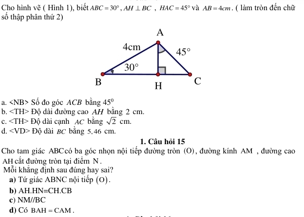 Cho hình vẽ ( Hình 1), biết ABC=30°,AH⊥ BC,HAC=45° và AB=4cm. ( làm tròn đến chữ
số thập phân thứ 2)
a. Số đo góc ACB bằng 45°
b. Độ dài đường cao AH bằng 2 cm.
c. ∠ TH>Dhat Q dài cạnh AC bằng sqrt(2)cm.
d. ∠ VD>Dhat Q dài BC bằng 5,46 cm.
1. Câu hỏi 15
Cho tam giác ABCcó ba góc nhọn nội tiếp đường tròn (O), đường kính AM , đường cao
AH cắt đường tròn tại điểm N .
Mỗi khẳng định sau đúng hay sai?
a) Tứ giác ABNC nội tiếp (O).
b) AH.I IN=CH.CB
c) NM//BC
d) Có B AH=CAM.