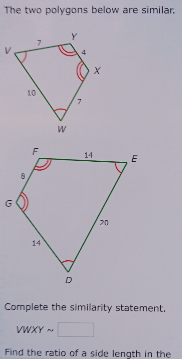 The two polygons below are similar. 
Complete the similarity statement.
VWXYsim □
Find the ratio of a side length in the