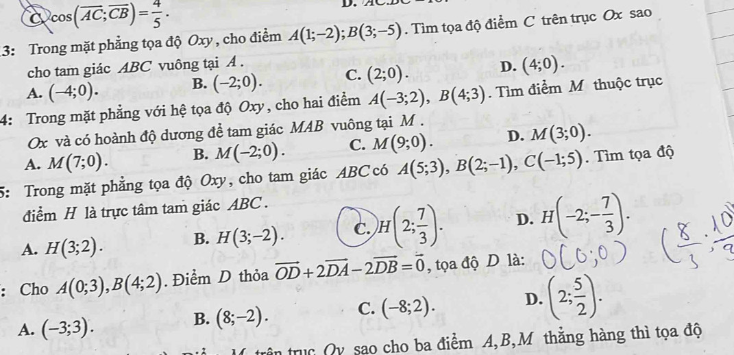 C cos (overline AC;overline CB)= 4/5 . 
D.
3: Trong mặt phẳng tọa độ Oxy , cho điểm A(1;-2); B(3;-5). Tìm tọa độ điểm C trên trục Ox sao
cho tam giác ABC vuông tại A.
C. (2;0).
D. (4;0).
A. (-4;0).
B. (-2;0). 
4: Trong mặt phẳng với hệ tọa độ Oxy, cho hai điểm A(-3;2), B(4;3). Tìm điểm M thuộc trục
Ox và có hoành độ dương để tam giác MAB vuông tại M.
A. M(7;0).
B. M(-2;0). C. M(9;0). D. M(3;0). 
5: Trong mặt phẳng tọa độ Oxy, cho tam giác ABC có A(5;3), B(2;-1), C(-1;5). Tìm tọa độ
điểm H là trực tâm tam giác ABC.
A. H(3;2).
B. H(3;-2). C. )H(2; 7/3 ). D. H(-2;- 7/3 ). 
: Cho A(0;3), B(4;2). Điểm D thỏa vector OD+2vector DA-2vector DB=vector 0 , tọa độ D là:
A. (-3;3).
B. (8;-2).
C. (-8;2).
D. (2; 5/2 ). 
trên truc Qy sao cho ba điểm A, B,M thằng hàng thì tọa độ