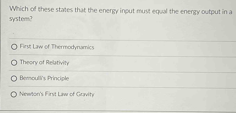 Which of these states that the energy input must equal the energy output in a
system?
First Law of Thermodynamics
Theory of Relativity
Bernoulli's Principle
Newton's First Law of Gravity