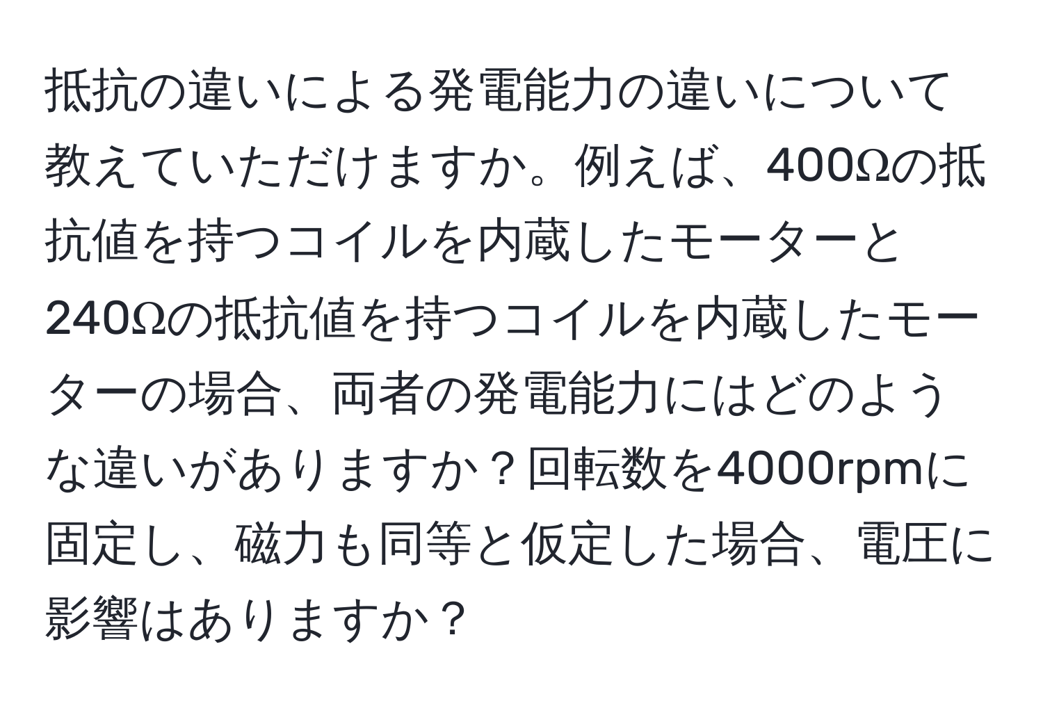 抵抗の違いによる発電能力の違いについて教えていただけますか。例えば、400Ωの抵抗値を持つコイルを内蔵したモーターと240Ωの抵抗値を持つコイルを内蔵したモーターの場合、両者の発電能力にはどのような違いがありますか？回転数を4000rpmに固定し、磁力も同等と仮定した場合、電圧に影響はありますか？