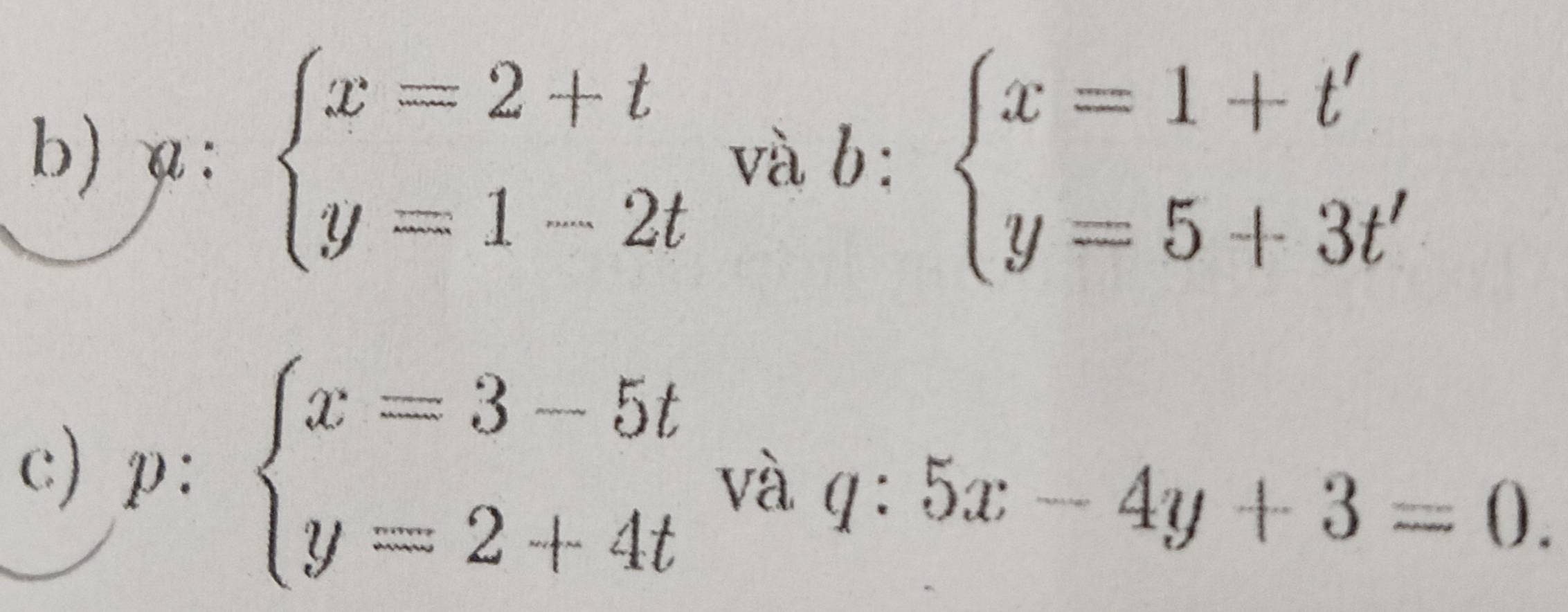 a: beginarrayl x=2+t y=1-2tendarray. và b: beginarrayl x=1+t' y=5+3t'endarray.
c) p: beginarrayl x=3-5t y=2+4tendarray. và q:5x-4y+3=0.