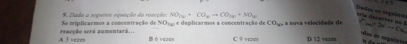 Dados os seguinte
9. Dada a seguinte equação da reacção: NO_2(g)+CO_(g)to CO_2(g)+NO_(g)
eria decorrer no à
Se triplicarmos a concentração de NO_2(g) e duplicarmos a concentração de CO_(g), a nova velocidade de u^(2+)(aq)+2e^(·)to Cu_(s
reacção será aumentará...
dos os seguinte
A 3 vezes B 6 vezes C 9 vezes D 12 vezes n da