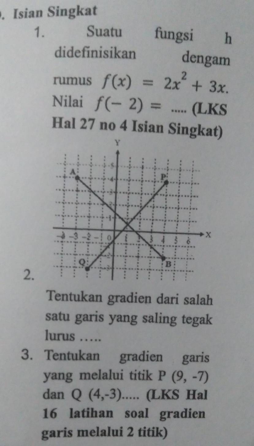 Isian Singkat 
1. Suatu fungsi h 
didefinisikan dengam 
rumus f(x)=2x^2+3x. 
Nilai f(-2)=...(LKS
Hal 27 no 4 Isian Singkat) 
2. 
Tentukan gradien dari salah 
satu garis yang saling tegak 
lurus ……. 
3. Tentukan gradien garis 
yang melalui titik P(9,-7)
dan Q(4,-3) □  .. (LKS Hal 
16 latihan soal gradien 
garis melalui 2 titik)