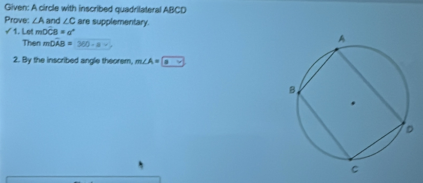 Given: A circle with inscribed quadrilateral ABCD
Prove: ∠ A and ∠ C are supplementary. 
√ 1. Let mwidehat DCB=a°
Then mDwidehat AB= 360-a
2. By the inscribed angle theorem, m∠ A= a