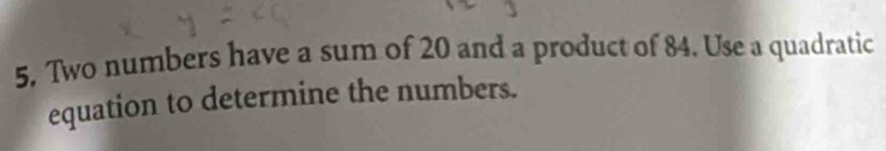 Two numbers have a sum of 20 and a product of 84. Use a quadratic 
equation to determine the numbers.