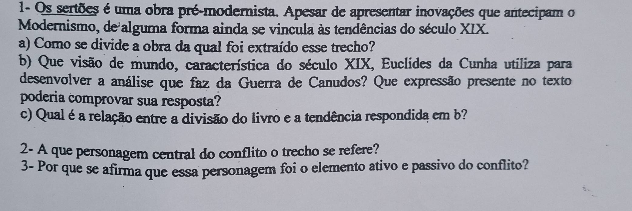 1- Os sertões é uma obra pré-modernista. Apesar de apresentar inovações que antecipam o 
Modernismo, de alguma forma ainda se vincula às tendências do século XIX. 
a) Como se divide a obra da qual foi extraído esse trecho? 
b) Que visão de mundo, característica do século XIX, Euclides da Cunha utiliza para 
desenvolver a análise que faz da Guerra de Canudos? Que expressão presente no texto 
poderia comprovar sua resposta? 
c) Qual é a relação entre a divisão do livro e a tendência respondida em b? 
2- A que personagem central do conflito o trecho se refere? 
3- Por que se afirma que essa personagem foi o elemento ativo e passivo do conflito?