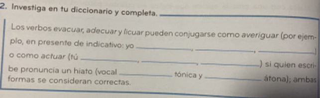 Investiga en tu diccionario y completa._ 
Los verbos evacuar, adecuar y licuar pueden conjugarse como averiguar (por ejem- 
plo, en presente de indicativo: yo _ _._ 
o como actuar (tú ___) si quien escri- 
be pronuncia un hiato (vocal _tónica y _átona); ambas 
formas se consideran correctas.