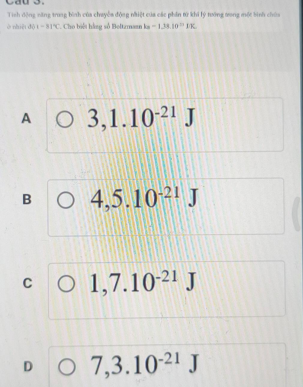 Tinh động năng trung bình của chuyển động nhiệt của các phân tử khí lý tưởng trong một bình chứa
ở nhiệt độ t-81°C. Cho biết hằng số Boltzmann k_B=1,38.10^(-21)J/K.
A
3,1.10^(-21)J
B
4,5.10^(-21)J
C
1,7.10^(-21)J
D
7,3.10^(-21)J
