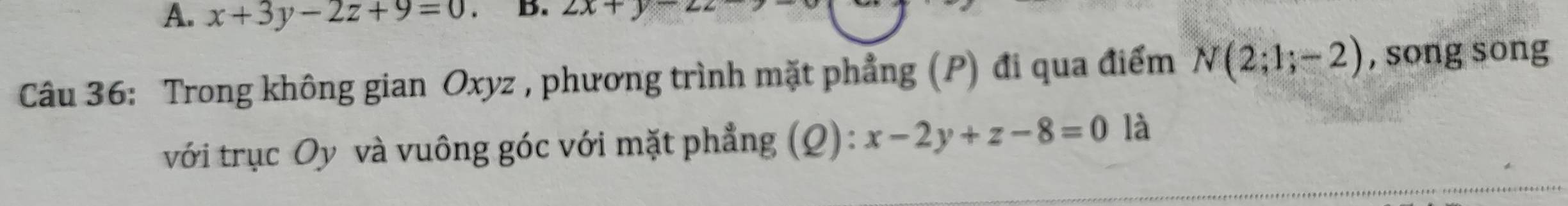 x+3y-2z+9=0 B. 2x+
Câu 36: Trong không gian Oxyz , phương trình mặt phẳng (P) đi qua điểm N(2;1;-2) , song song 
với trục Oy và vuông góc với mặt phẳng (Q): x-2y+z-8=0 là