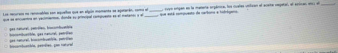 cuyo origen es la materia orgánica, los cuales utilizan el aceite vegetal, el azúcas etc; el_
Los recursos no renovables son aquellas que en algún momenta se agstarán, como el _que está compuesto de carbono e hidrógeno.
que se encuentra en yacimientos, donde su principal compuesto es el metanos y el_
gas natural, petróleo, biocombustible
biocombustible, gas natural, petróleo
gas natural, biocombustible, petróleo
biocombustible, petróleo, gas natural