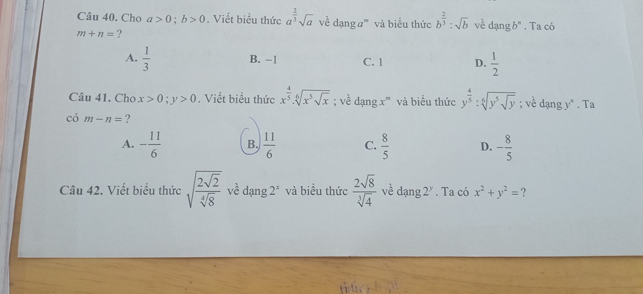 Cho a>0; b>0. Viết biểu thức a^(frac 2)3sqrt(a) về dạng a''' và biểu thức b^(frac 2)3:sqrt(b) về dạng b" . Ta có
m+n= ?
A.  1/3  B. −1 C. 1 D.  1/2 
Câu 41. Cho x>0; y>0. Viết biểu thức x^(frac 4)5.sqrt[6](x^5sqrt x); về dạng x''' và biểu thức y^(frac 4)5:sqrt[6](y^5sqrt y); về dạng y" . Ta
có m-n= ?
A. - 11/6   11/6   8/5  - 8/5 
B.
C.
D.
Câu 42. Viết biểu thức sqrt(frac 2sqrt 2)sqrt[4](8) về dạng ∠ * và biểu thức  2sqrt(8)/sqrt[3](4)  về dạng 2^y. Ta có x^2+y^2= 2