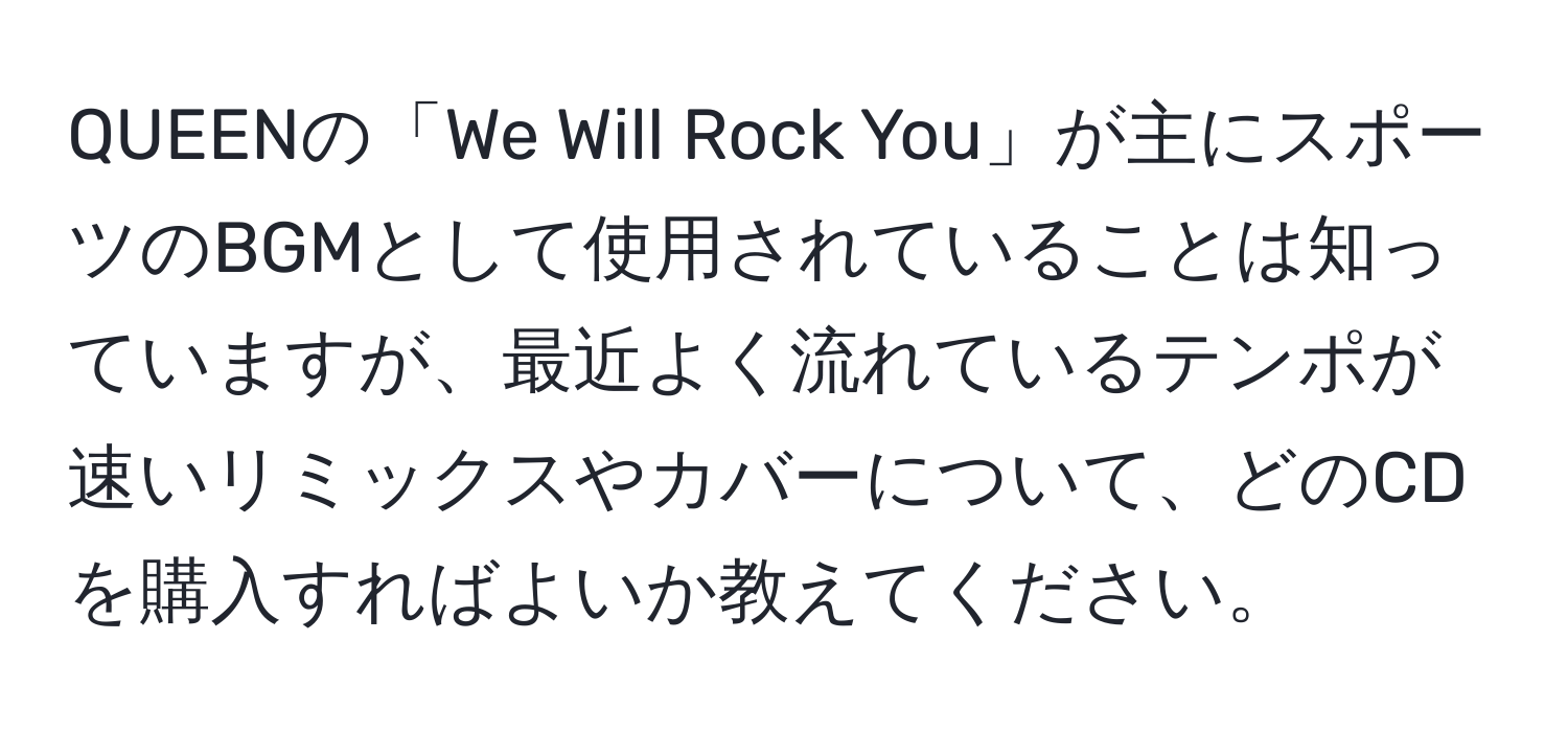 QUEENの「We Will Rock You」が主にスポーツのBGMとして使用されていることは知っていますが、最近よく流れているテンポが速いリミックスやカバーについて、どのCDを購入すればよいか教えてください。