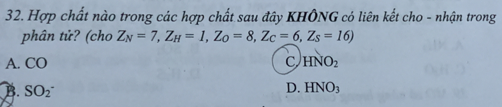 Hợp chất nào trong các hợp chất sau đây KHÔNG có liên kết cho - nhận trong
phân tử? (cho Z_N=7, Z_H=1, Z_O=8, Z_C=6,Z_S=16)
A. CO C HNO_2
D.
B. SO(_2)^- HNO_3