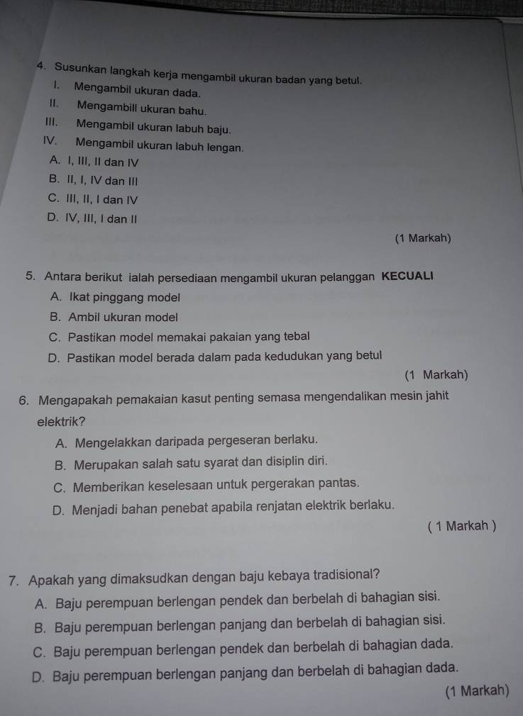 Susunkan langkah kerja mengambil ukuran badan yang betul.
I. Mengambil ukuran dada.
II. Mengambill ukuran bahu.
III. Mengambil ukuran labuh baju.
IV. Mengambil ukuran labuh lengan.
A. I, III, II dan IV
B. II, I, IV dan III
C. III, II, I dan IV
D. IV, III, I dan II
(1 Markah)
5. Antara berikut ialah persediaan mengambil ukuran pelanggan KECUALI
A. Ikat pinggang model
B. Ambil ukuran model
C. Pastikan model memakai pakaian yang tebal
D. Pastikan model berada dalam pada kedudukan yang betul
(1 Markah)
6. Mengapakah pemakaian kasut penting semasa mengendalikan mesin jahit
elektrik?
A. Mengelakkan daripada pergeseran berlaku.
B. Merupakan salah satu syarat dan disiplin diri.
C. Memberikan keselesaan untuk pergerakan pantas.
D. Menjadi bahan penebat apabila renjatan elektrik berlaku.
( 1 Markah )
7. Apakah yang dimaksudkan dengan baju kebaya tradisional?
A. Baju perempuan berlengan pendek dan berbelah di bahagian sisi.
B. Baju perempuan berlengan panjang dan berbelah di bahagian sisi.
C. Baju perempuan berlengan pendek dan berbelah di bahagian dada.
D. Baju perempuan berlengan panjang dan berbelah di bahagian dada.
(1 Markah)