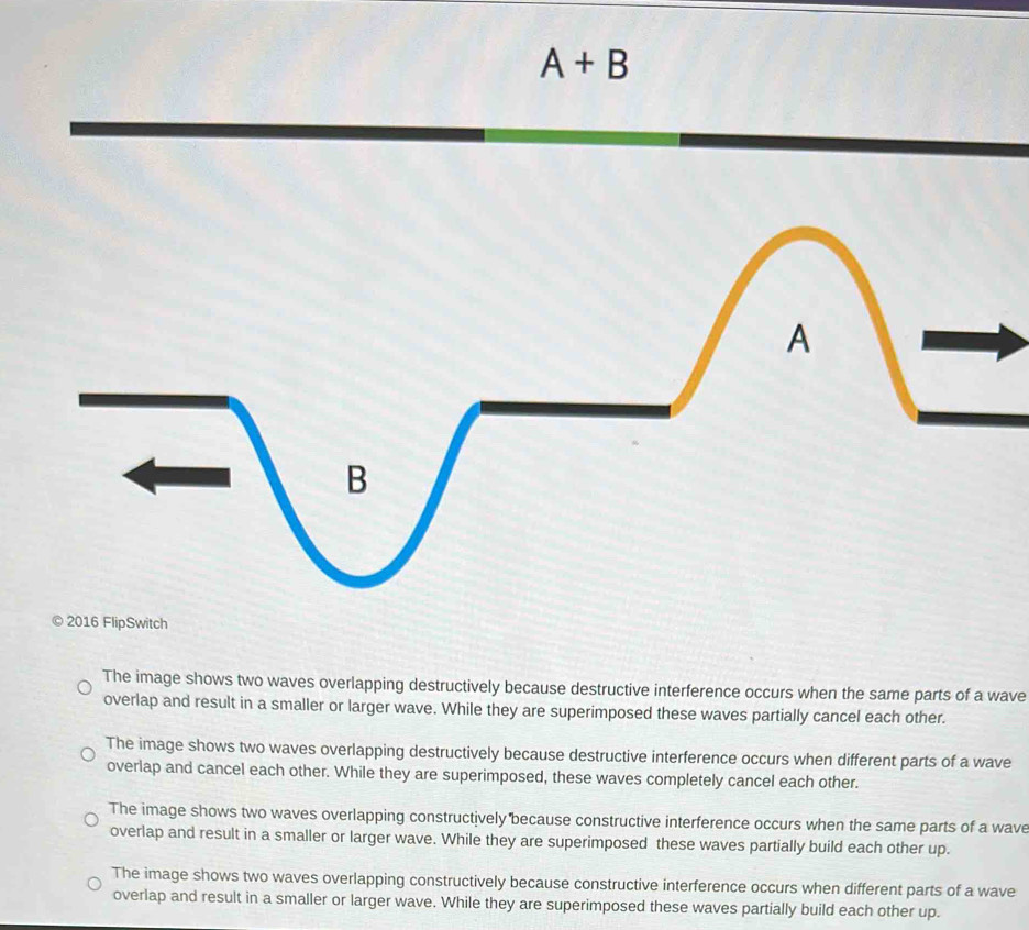 A+B
A
B
C 2016 FlipSwitch
The image shows two waves overlapping destructively because destructive interference occurs when the same parts of a wave
overlap and result in a smaller or larger wave. While they are superimposed these waves partially cancel each other.
The image shows two waves overlapping destructively because destructive interference occurs when different parts of a wave
overlap and cancel each other. While they are superimposed, these waves completely cancel each other.
The image shows two waves overlapping constructively because constructive interference occurs when the same parts of a wave
overlap and result in a smaller or larger wave. While they are superimposed these waves partially build each other up.
The image shows two waves overlapping constructively because constructive interference occurs when different parts of a wave
overlap and result in a smaller or larger wave. While they are superimposed these waves partially build each other up.