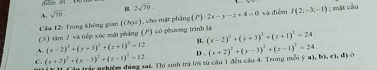 điểm BC . Độ tai
B. 2sqrt(70).
C.
A. sqrt(70). 
Câu 12: Trong không gian (Oxyz), cho mặt phẳng(P): 2x-y-z+4=0 và điểm I(2;-3;-1); mặt cầu
(S) tâm / và tiếp xúc mặt phẳng (P) có phương trình là
B. (x-2)^2+(y+3)^2+(z+1)^2=24.
A. (x-2)^2+(y+3)^2+(z+1)^2=12. (x+2)^2+(y-3)^2+(z-1)^2=24.
C. (x+2)^2+(y-3)^2+(z-1)^2=12.
D .
Câu trắc nghiêm đúng sai. Thí sinh trả lời từ câu 1 đến câu 4. Trong mỗi ý a), b), c), d) ở