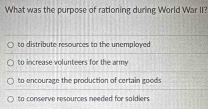 What was the purpose of rationing during World War II?
to distribute resources to the unemployed
to increase volunteers for the army
to encourage the production of certain goods
to conserve resources needed for soldiers