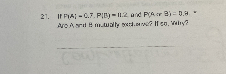 If P(A)=0.7, P(B)=0.2 , and P( A or B)=0.9. * 
Are A and B mutually exclusive? If so, Why? 
_ 
_